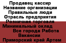 Продавец-кассир › Название организации ­ Правильные люди › Отрасль предприятия ­ Розничная торговля › Минимальный оклад ­ 29 000 - Все города Работа » Вакансии   . Приморский край,Артем г.